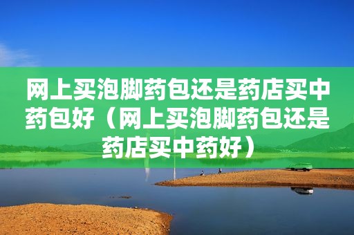 网上买泡脚药包还是药店买中药包好（网上买泡脚药包还是药店买中药好）  第1张