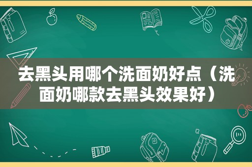 去黑头用哪个洗面奶好点（洗面奶哪款去黑头效果好）