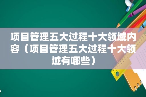 项目管理五大过程十大领域内容（项目管理五大过程十大领域有哪些）