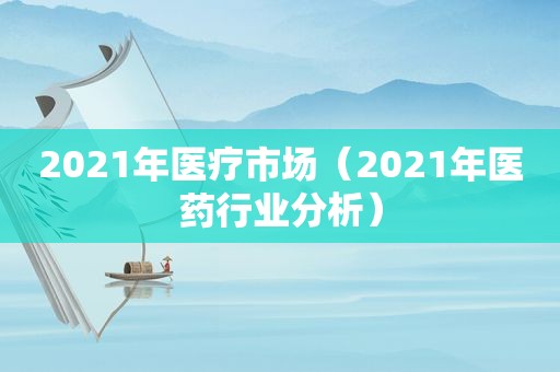 2021年医疗市场（2021年医药行业分析）