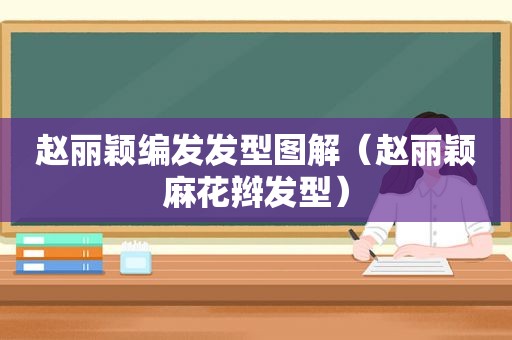 赵丽颖编发发型图解（赵丽颖麻花辫发型）