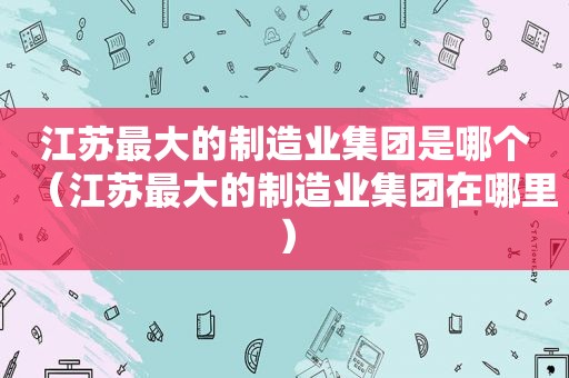 江苏最大的制造业集团是哪个（江苏最大的制造业集团在哪里）