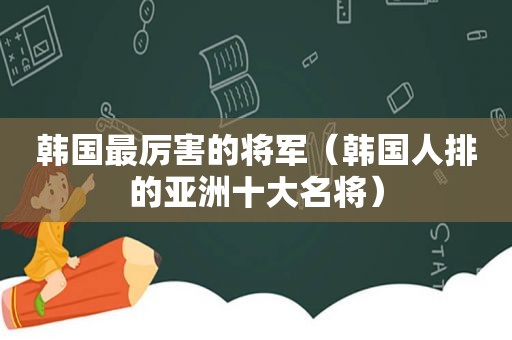 韩国最厉害的将军（韩国人排的亚洲十大名将）