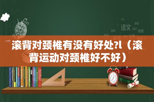 滚背对颈椎有没有好处?l（滚背运动对颈椎好不好）