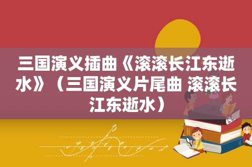 三国演义插曲《滚滚长江东逝水》（三国演义片尾曲 滚滚长江东逝水）