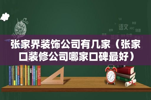 张家界装饰公司有几家（张家口装修公司哪家口碑最好）