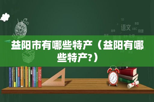 益阳市有哪些特产（益阳有哪些特产?）