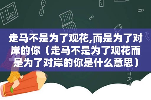 走马不是为了观花,而是为了对岸的你（走马不是为了观花而是为了对岸的你是什么意思）