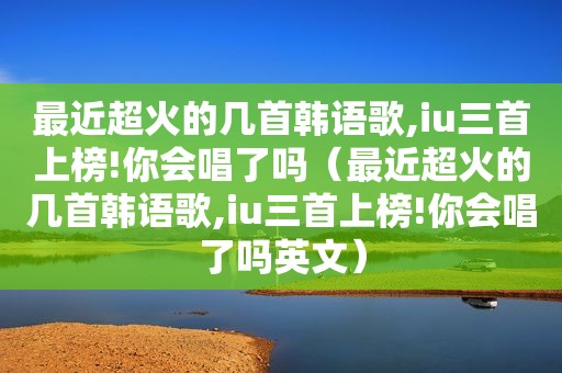 最近超火的几首韩语歌,iu三首上榜!你会唱了吗（最近超火的几首韩语歌,iu三首上榜!你会唱了吗英文）