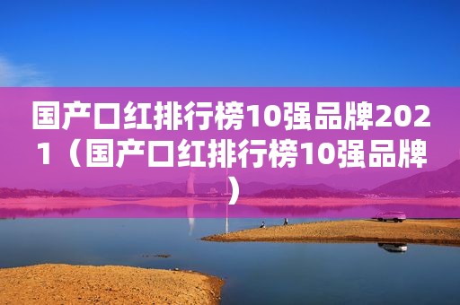 国产口红排行榜10强品牌2021（国产口红排行榜10强品牌）