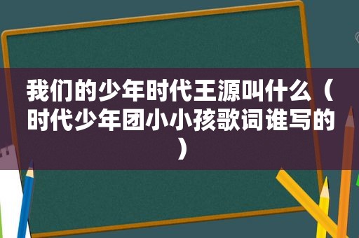 我们的少年时代王源叫什么（时代少年团小小孩歌词谁写的）