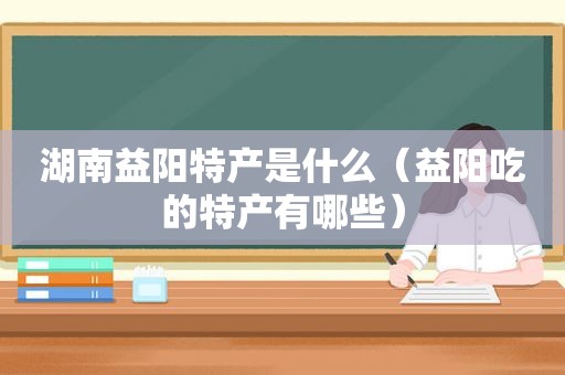 湖南益阳特产是什么（益阳吃的特产有哪些）