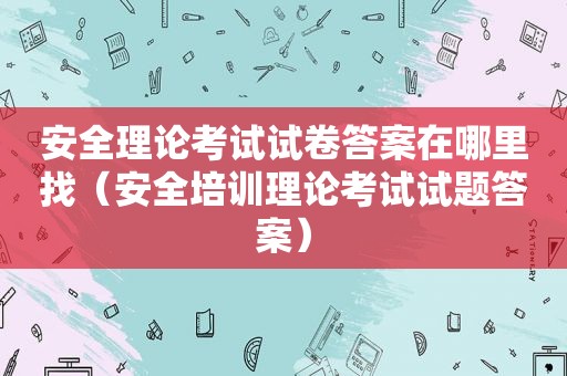 安全理论考试试卷答案在哪里找（安全培训理论考试试题答案）