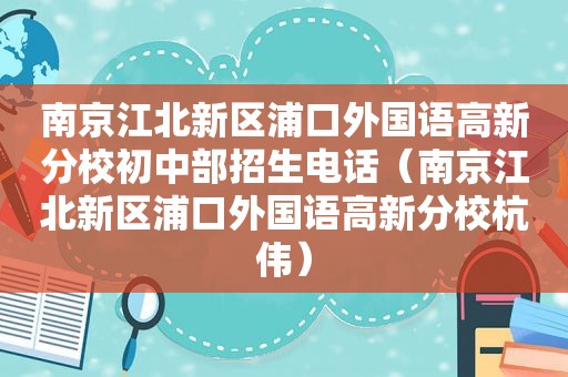 南京江北新区浦口外国语高新分校初中部招生电话（南京江北新区浦口外国语高新分校杭伟）