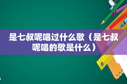 是七叔呢唱过什么歌（是七叔呢唱的歌是什么）