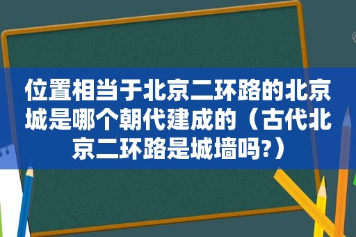 位置相当于北京二环路的北京城是哪个朝代建成的（古代北京二环路是城墙吗?）