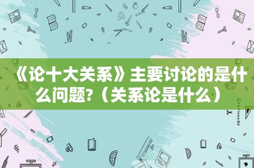 《论十大关系》主要讨论的是什么问题?（关系论是什么）