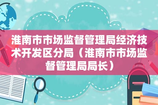 淮南市市场监督管理局经济技术开发区分局（淮南市市场监督管理局局长）