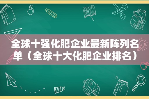 全球十强化肥企业最新阵列名单（全球十大化肥企业排名）