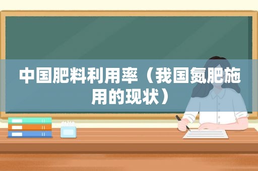 中国肥料利用率（我国氮肥施用的现状）