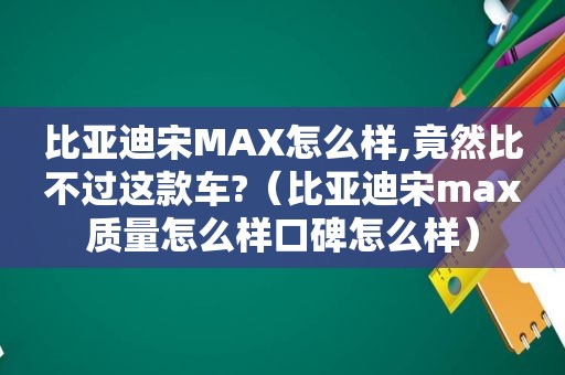 比亚迪宋MAX怎么样,竟然比不过这款车?（比亚迪宋max质量怎么样口碑怎么样）