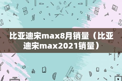 比亚迪宋max8月销量（比亚迪宋max2021销量）