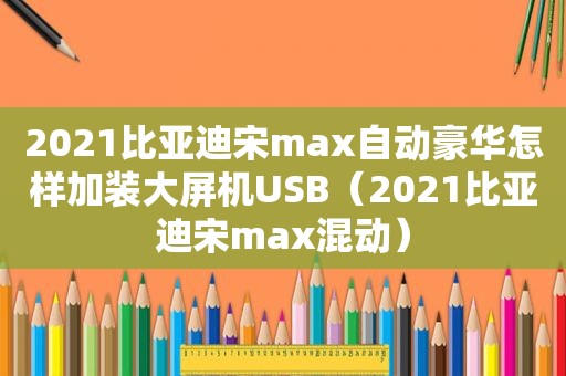 2021比亚迪宋max自动豪华怎样加装大屏机USB（2021比亚迪宋max混动）