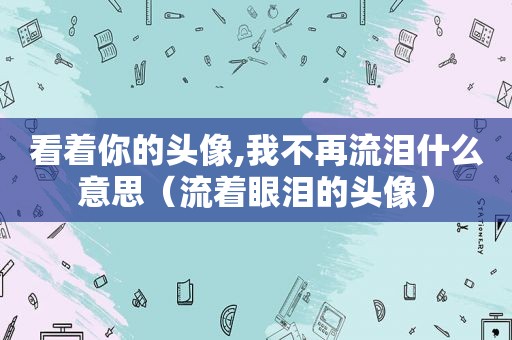 看着你的头像,我不再流泪什么意思（流着眼泪的头像）