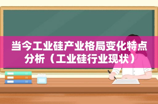 当今工业硅产业格局变化特点分析（工业硅行业现状）