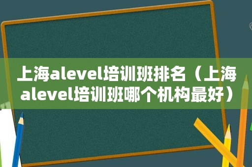 上海alevel培训班排名（上海alevel培训班哪个机构最好）