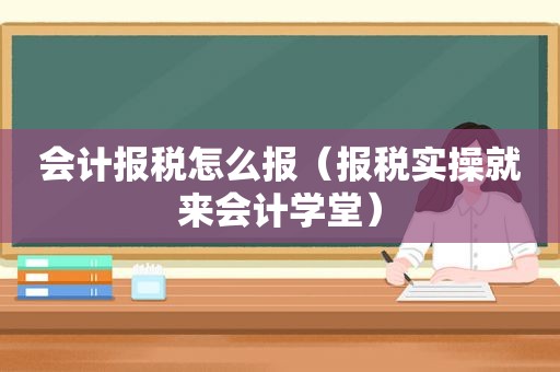 会计报税怎么报（报税实操就来会计学堂）