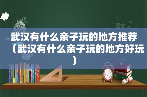 武汉有什么亲子玩的地方推荐（武汉有什么亲子玩的地方好玩）