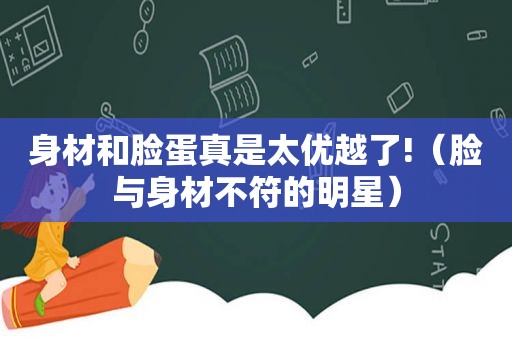 身材和脸蛋真是太优越了!（脸与身材不符的明星）