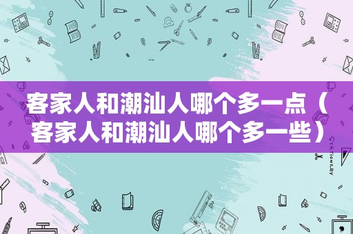 客家人和潮汕人哪个多一点（客家人和潮汕人哪个多一些）