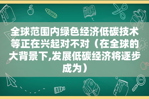 全球范围内绿色经济低碳技术等正在兴起对不对（在全球的大背景下,发展低碳经济将逐步成为）