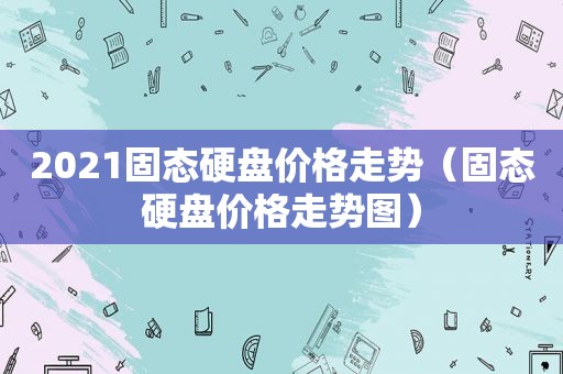 2021固态硬盘价格走势（固态硬盘价格走势图）