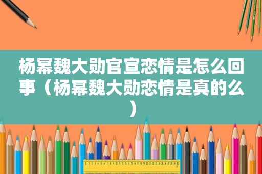 杨幂魏大勋官宣恋情是怎么回事（杨幂魏大勋恋情是真的么）