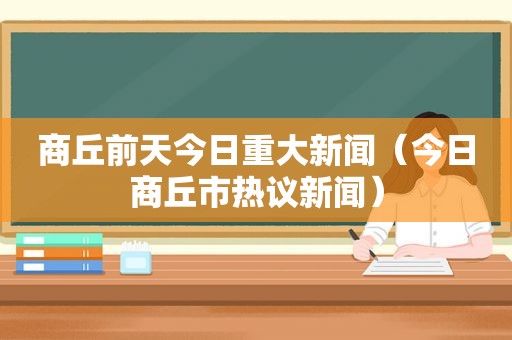 商丘前天今日重大新闻（今日商丘市热议新闻）