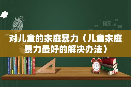 对儿童的家庭暴力（儿童家庭暴力最好的解决办法）