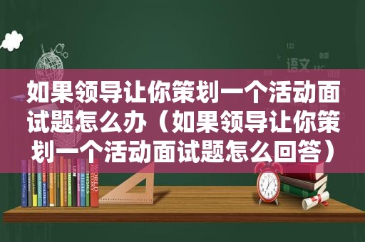 如果领导让你策划一个活动面试题怎么办（如果领导让你策划一个活动面试题怎么回答）