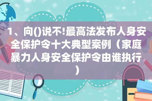 1、向()说不!最高法发布人身安全保护令十大典型案例（家庭暴力人身安全保护令由谁执行）