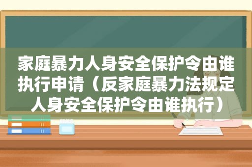 家庭暴力人身安全保护令由谁执行申请（反家庭暴力法规定人身安全保护令由谁执行）