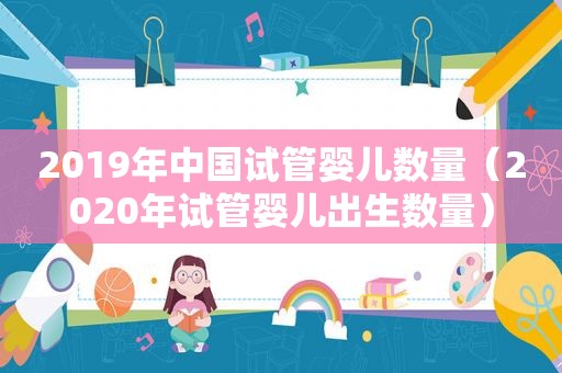 2019年中国试管婴儿数量（2020年试管婴儿出生数量）