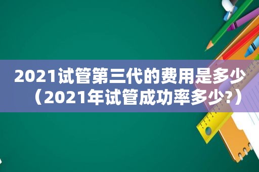 2021试管第三代的费用是多少（2021年试管成功率多少?）