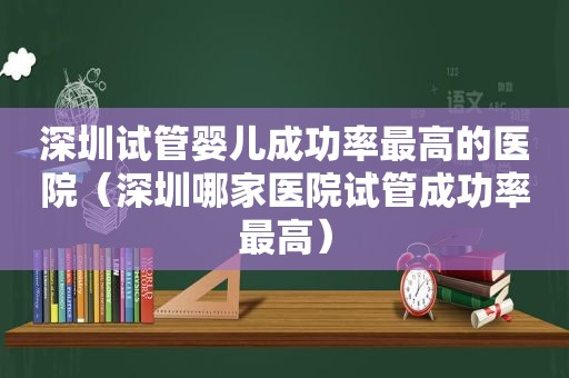 深圳试管婴儿成功率最高的医院（深圳哪家医院试管成功率最高）