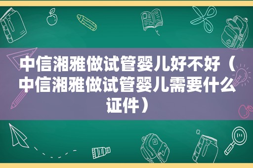 中信湘雅做试管婴儿好不好（中信湘雅做试管婴儿需要什么证件）