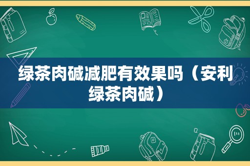 绿茶肉碱减肥有效果吗（安利绿茶肉碱）