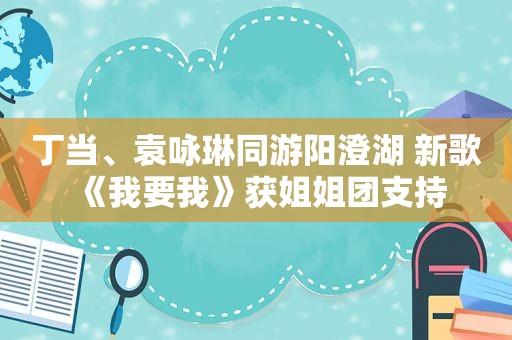 丁当、袁咏琳同游阳澄湖 新歌《我要我》获姐姐团支持