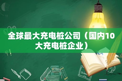 全球最大充电桩公司（国内10大充电桩企业）