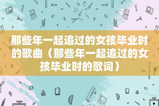 那些年一起追过的女孩毕业时的歌曲（那些年一起追过的女孩毕业时的歌词）